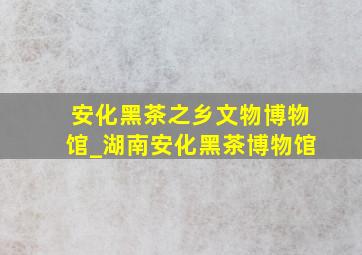 安化黑茶之乡文物博物馆_湖南安化黑茶博物馆