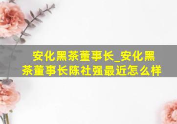 安化黑茶董事长_安化黑茶董事长陈社强最近怎么样