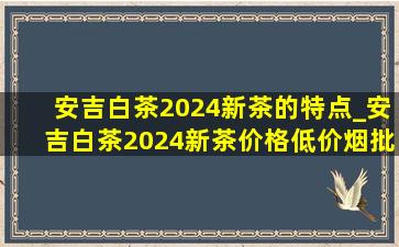 安吉白茶2024新茶的特点_安吉白茶2024新茶价格(低价烟批发网)旗舰店