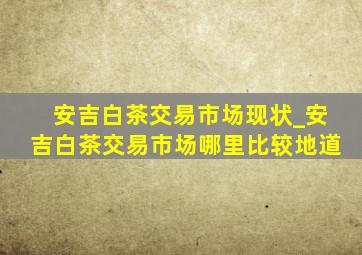 安吉白茶交易市场现状_安吉白茶交易市场哪里比较地道