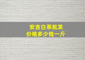 安吉白茶批发价格多少钱一斤