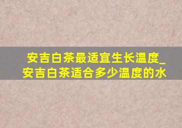 安吉白茶最适宜生长温度_安吉白茶适合多少温度的水