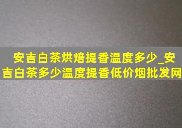 安吉白茶烘焙提香温度多少_安吉白茶多少温度提香(低价烟批发网)