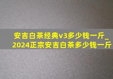 安吉白茶经典v3多少钱一斤_2024正宗安吉白茶多少钱一斤