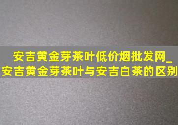 安吉黄金芽茶叶(低价烟批发网)_安吉黄金芽茶叶与安吉白茶的区别