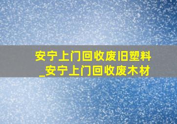 安宁上门回收废旧塑料_安宁上门回收废木材