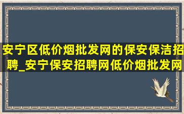 安宁区(低价烟批发网)的保安保洁招聘_安宁保安招聘网(低价烟批发网)消息