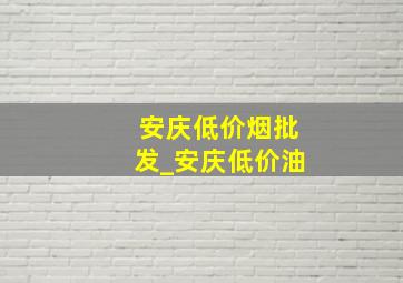 安庆低价烟批发_安庆低价油