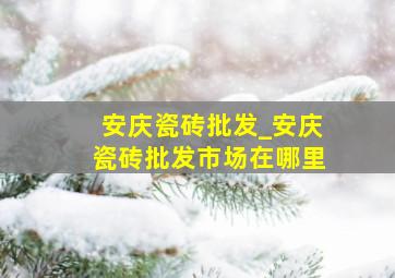 安庆瓷砖批发_安庆瓷砖批发市场在哪里