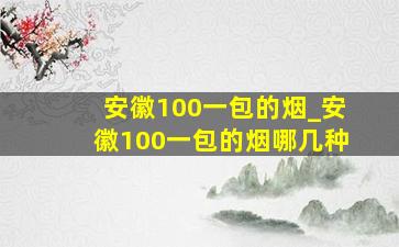 安徽100一包的烟_安徽100一包的烟哪几种