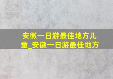 安徽一日游最佳地方儿童_安徽一日游最佳地方