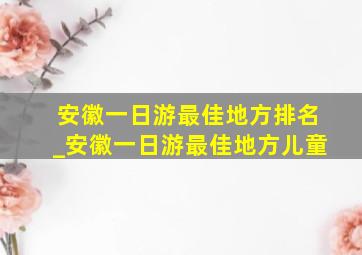 安徽一日游最佳地方排名_安徽一日游最佳地方儿童