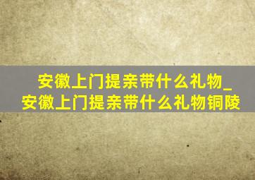 安徽上门提亲带什么礼物_安徽上门提亲带什么礼物铜陵