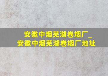 安徽中烟芜湖卷烟厂_安徽中烟芜湖卷烟厂地址