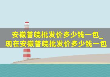 安徽普皖批发价多少钱一包_现在安徽普皖批发价多少钱一包