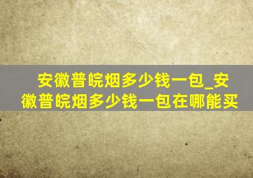 安徽普皖烟多少钱一包_安徽普皖烟多少钱一包在哪能买