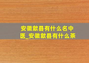 安徽歙县有什么名中医_安徽歙县有什么茶