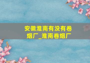 安徽淮南有没有卷烟厂_淮南卷烟厂