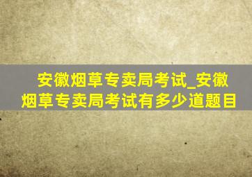 安徽烟草专卖局考试_安徽烟草专卖局考试有多少道题目