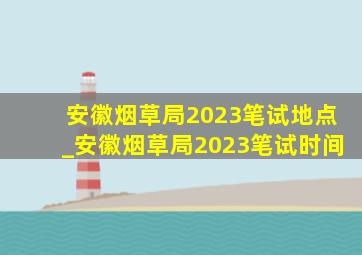 安徽烟草局2023笔试地点_安徽烟草局2023笔试时间