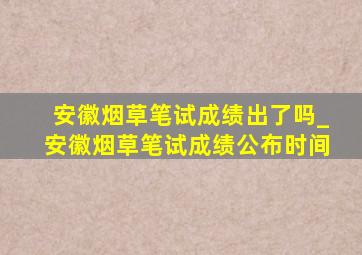 安徽烟草笔试成绩出了吗_安徽烟草笔试成绩公布时间