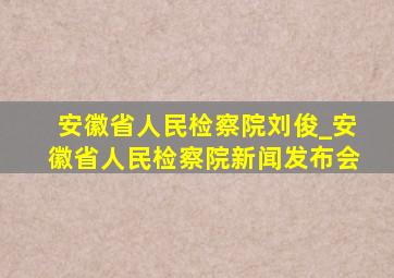 安徽省人民检察院刘俊_安徽省人民检察院新闻发布会