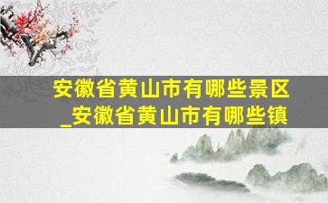 安徽省黄山市有哪些景区_安徽省黄山市有哪些镇