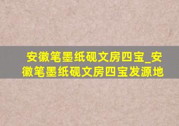 安徽笔墨纸砚文房四宝_安徽笔墨纸砚文房四宝发源地