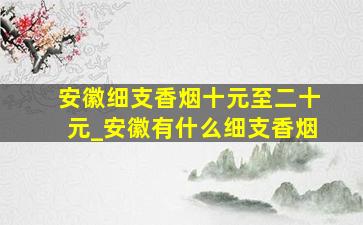 安徽细支香烟十元至二十元_安徽有什么细支香烟