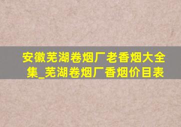 安徽芜湖卷烟厂老香烟大全集_芜湖卷烟厂香烟价目表