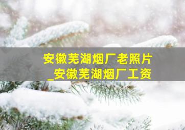 安徽芜湖烟厂老照片_安徽芜湖烟厂工资