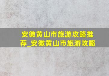 安徽黄山市旅游攻略推荐_安徽黄山市旅游攻略