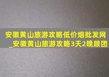 安徽黄山旅游攻略(低价烟批发网)_安徽黄山旅游攻略3天2晚跟团