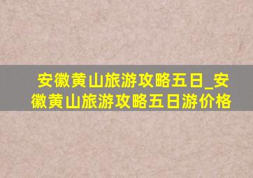 安徽黄山旅游攻略五日_安徽黄山旅游攻略五日游价格