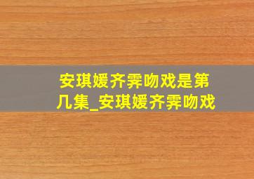 安琪媛齐霁吻戏是第几集_安琪媛齐霁吻戏