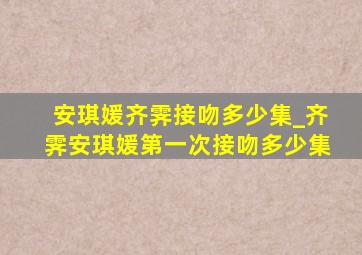 安琪媛齐霁接吻多少集_齐霁安琪媛第一次接吻多少集