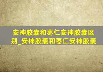 安神胶囊和枣仁安神胶囊区别_安神胶囊和枣仁安神胶囊