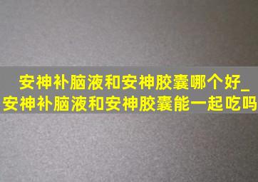 安神补脑液和安神胶囊哪个好_安神补脑液和安神胶囊能一起吃吗