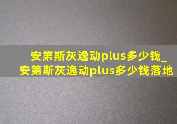 安第斯灰逸动plus多少钱_安第斯灰逸动plus多少钱落地