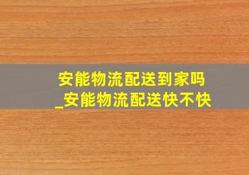 安能物流配送到家吗_安能物流配送快不快