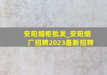 安阳烟柜批发_安阳烟厂招聘2023最新招聘