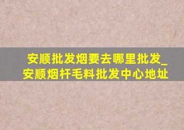 安顺批发烟要去哪里批发_安顺烟杆毛料批发中心地址