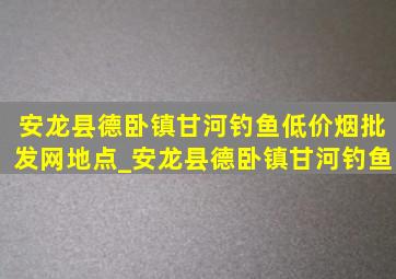 安龙县德卧镇甘河钓鱼(低价烟批发网)地点_安龙县德卧镇甘河钓鱼