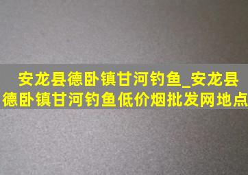 安龙县德卧镇甘河钓鱼_安龙县德卧镇甘河钓鱼(低价烟批发网)地点