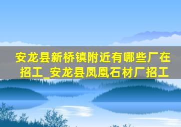 安龙县新桥镇附近有哪些厂在招工_安龙县凤凰石材厂招工