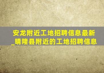 安龙附近工地招聘信息最新_晴隆县附近的工地招聘信息