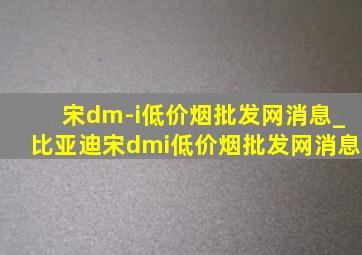 宋dm-i(低价烟批发网)消息_比亚迪宋dmi(低价烟批发网)消息