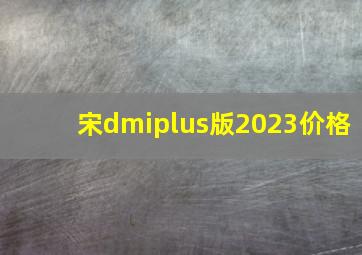 宋dmiplus版2023价格