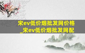 宋ev(低价烟批发网)价格_宋ev(低价烟批发网)配