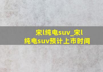 宋l纯电suv_宋l纯电suv预计上市时间